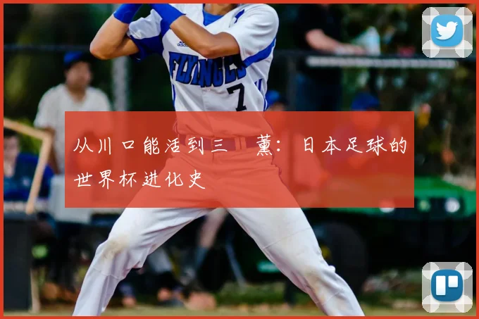 从川口能活到三笘薰：日本足球的世界杯进化史