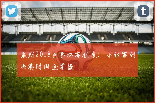 最新2018世界杯赛程表：小组赛到决赛时间全掌握