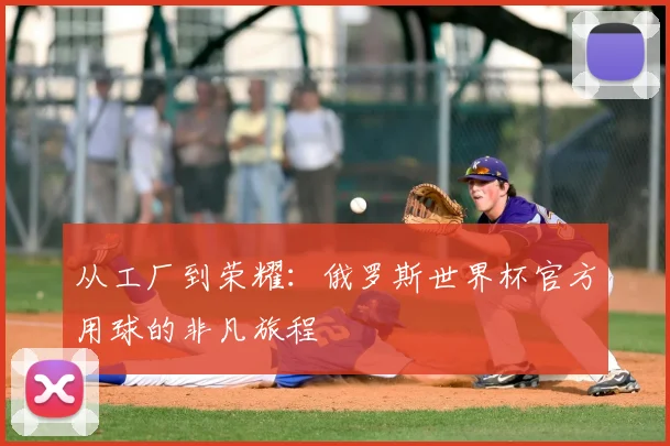 从工厂到荣耀：俄罗斯世界杯官方用球的非凡旅程