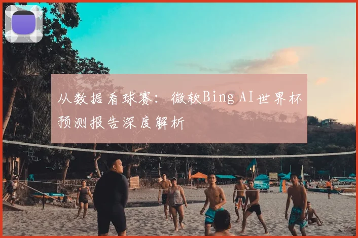 从数据看球赛:微软Bing AI世界杯预测报告深度解析