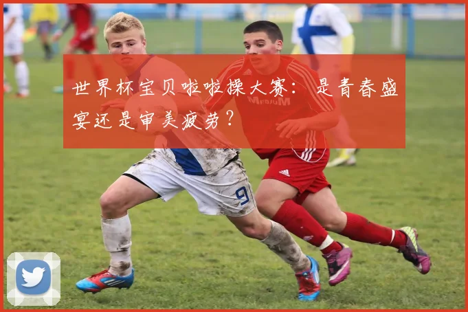 世界杯宝贝啦啦操大赛:是青春盛宴还是审美疲劳?