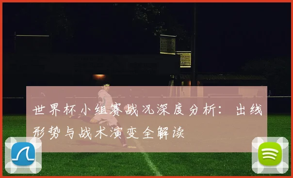 世界杯小组赛战况深度分析：出线形势与战术演变全解读