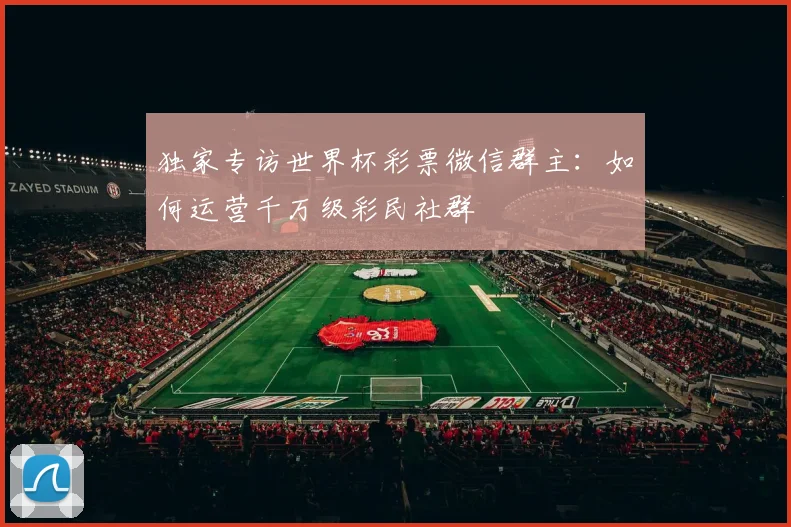 独家专访世界杯彩票微信群主：如何运营千万级彩民社群