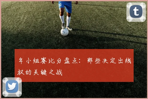 年小组赛比分盘点：那些决定出线权的关键之战