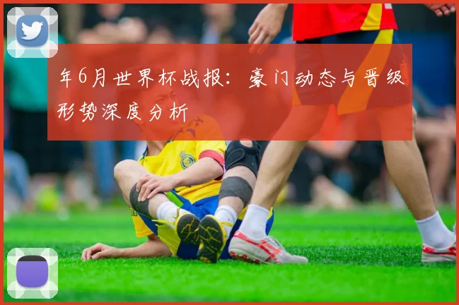 年6月世界杯战报:豪门动态与晋级形势深度分析