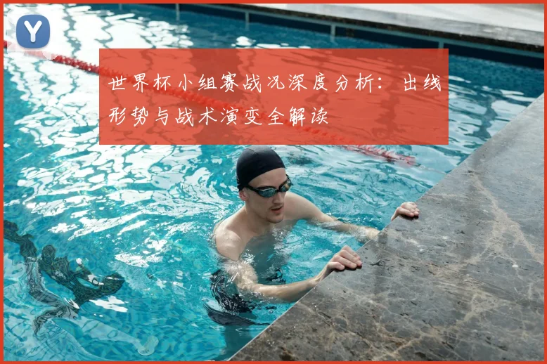 世界杯小组赛战况深度分析：出线形势与战术演变全解读