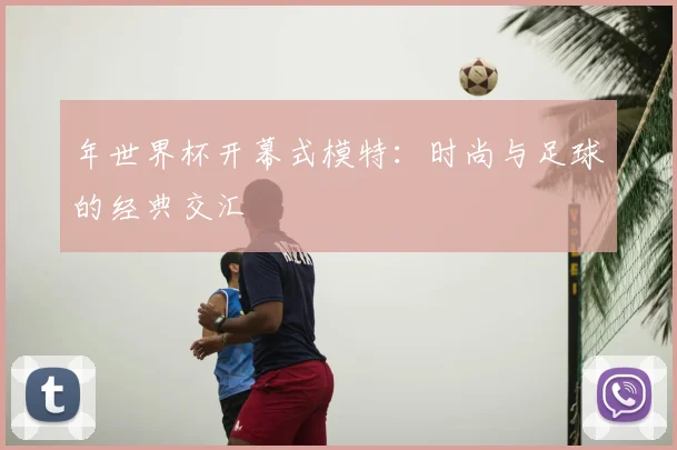 年世界杯开幕式模特：时尚与足球的经典交汇
