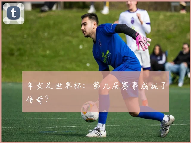 年女足世界杯:第几届赛事成就了传奇?