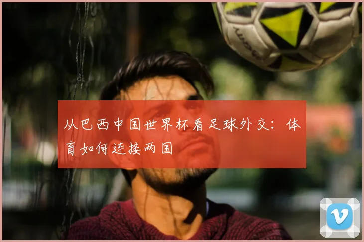 从巴西中国世界杯看足球外交：体育如何连接两国