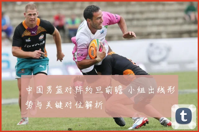 中国男篮对阵约旦前瞻 小组出线形势与关键对位解析