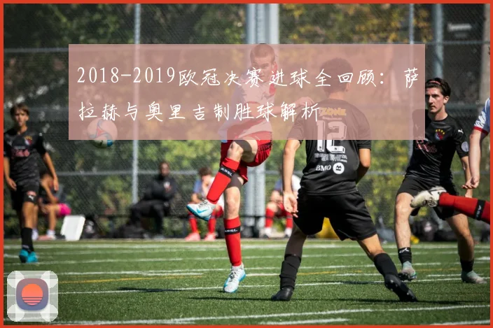 2018-2019欧冠决赛进球全回顾：萨拉赫与奥里吉制胜球解析