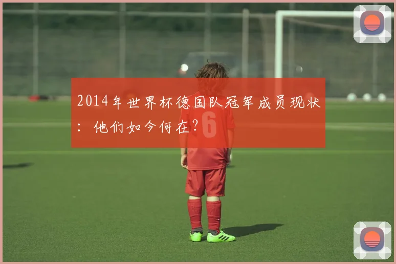 2014年世界杯德国队冠军成员现状：他们如今何在？