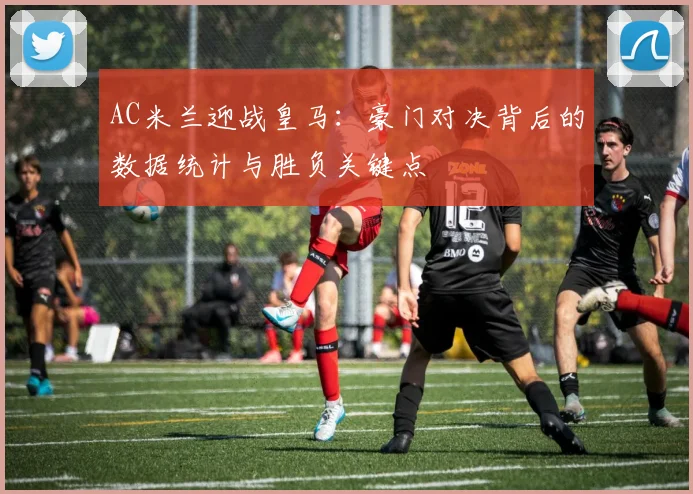 AC米兰迎战皇马：豪门对决背后的数据统计与胜负关键点