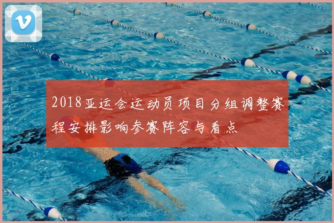 2018亚运会运动员项目分组调整赛程安排影响参赛阵容与看点