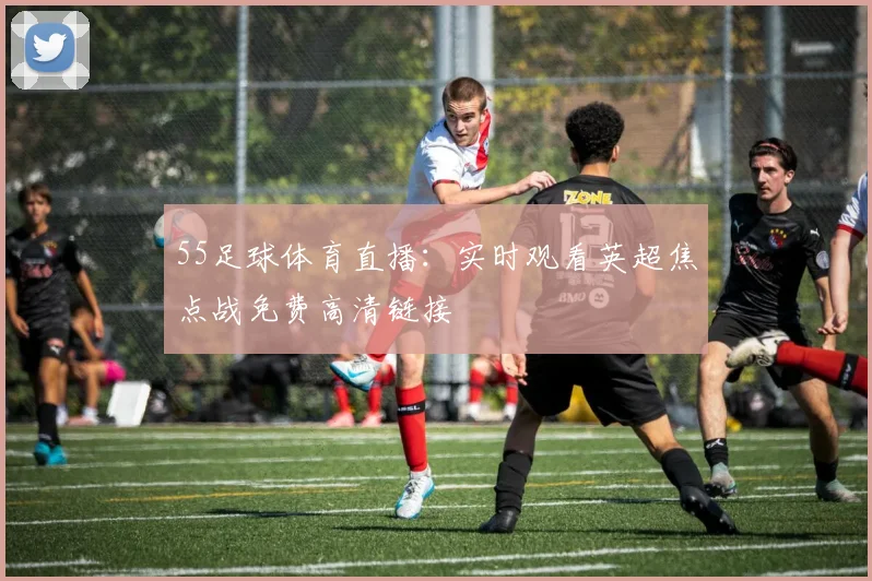 55足球体育直播：实时观看英超焦点战免费高清链接