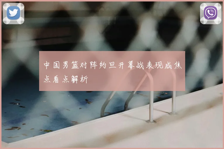 中国男篮对阵约旦开幕战表现成焦点看点解析