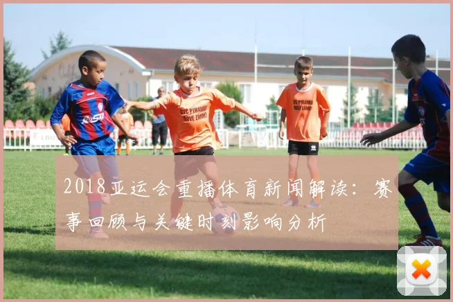 2018亚运会重播体育新闻解读：赛事回顾与关键时刻影响分析