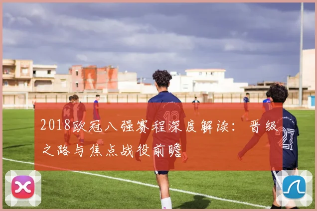 2018欧冠八强赛程深度解读：晋级之路与焦点战役前瞻