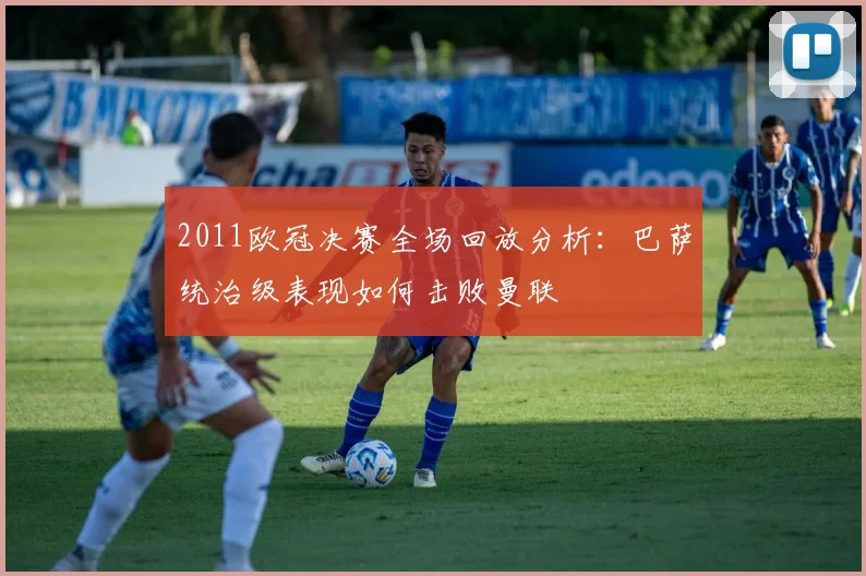 2011欧冠决赛全场回放分析：巴萨统治级表现如何击败曼联